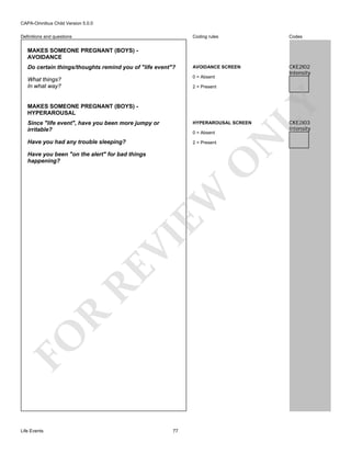 CAPA-Omnibus Child Version 5.0.0
Coding rules

Codes

Do certain things/thoughts remind you of "life event"?

AVOIDANCE SCREEN

What things?
In what way?

0 = Absent

CKE2I02
Intensity

Definitions and questions

MAKES SOMEONE PREGNANT (BOYS) AVOIDANCE

MAKES SOMEONE PREGNANT (BOYS) HYPERAROUSAL

LY

2 = Present

HYPERAROUSAL SCREEN

Have you had any trouble sleeping?

2 = Present

0 = Absent

FO

R

RE

VI

EW

O

Have you been "on the alert" for bad things
happening?

Life Events

N

Since "life event", have you been more jumpy or
irritable?

77

CKE2I03
Intensity

 
