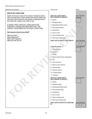 CAPA-Omnibus Child Version 5.0.0
Coding rules

Definitions and questions

Codes

DEATH OF LOVED ONE #1:
RELATIONSHIP TO SUBJECT

Ever:CKE3E01
Intensity

DEATH OF LOVED ONE
Death of someone close to the subject: biological parent,
other parental figure, other relative with whom subject has
close ties, other adult who has played a significant role in
the child's life, subjects own child, or pet.

0 = Absent
1 = Biological parent.

IF MORE THEN 2 DEATHS, CODE DEATH OR
PARENTAL FIGURE AND ANOTHER THAT THE
SUBJECT DESCRIBES AS THE MOST UPSETTING

3 = Other parental figure.
4 = Grandparent

Has anyone close to you died?

5 = Aunt or uncle.

Who was that?
What happened?
When did it happen?
What did s/he die of?

N

6 = Close unrelated adult.

LY

2 = Step/adoptive/foster parent.

8 = Other close related adult.

O

EVER: DATE OF DEATH LOVED ONE #1

CAUSE OF DEATH - 1

Ever:CKE3O01

/ /
Ever:CKE3X01

EW

1 = Physical illness.
2 = Accident
3 = Suicide

4 = Natural disaster (flood, earthquake).

RE

VI

5 = Fire

6 = War or terrorism.
7 = Riots or urban violence.
8 = Noxious agent.
9 = Physical violence.
10 = Physical abuse.
11 = Captivity
DEATH OF LOVED ONE #2:
RELATIONSHIP TO SUBJECT

Ever:CKE4E01

R

0 = Absent
1 = Biological parent.

FO

2 = Step/adoptive/foster parent.
3 = Other parental figure.
4 = Grandparent
5 = Aunt or uncle.
6 = Close unrelated adult.
8 = Other close related adult.
EVER: DATE OF DEATH OF LOVED ONE
#2

Life Events

78

Ever:CKE4O01

/ /

 