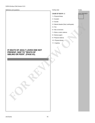 CAPA-Omnibus Child Version 5.0.0
Coding rules

Codes

CAUSE OF DEATH - 2

Definitions and questions

Ever:CKE4X01

1 = Physical illness.
2 = Accident
3 = Suicide
4 = Natural disaster (flood, earthquake).

6 = War or terrorism.

LY

5 = Fire

7 = Riots or urban violence.
8 = Noxious agent.

N

9 = Physical violence.
10 = Physical abuse.

O

11 = Captivity

FO

R

RE

VI

EW

IF DEATH OF ADULT LOVED ONE NOT
PRESENT, SKIP TO "DEATH OF
SIBLING OR PEER", (PAGE 83).

Life Events

79

 