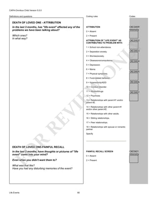 CAPA-Omnibus Child Version 5.0.0
Coding rules

Codes

In the last 3 months, has "life event" affected any of the
problems we have been talking about?

ATTRIBUTION

CKE3X09
Intensity

Which ones?
In what way?

2 = Present

Definitions and questions

DEATH OF LOVED ONE - ATTRIBUTION

0 = Absent

CKE3X02

LY

ATTRIBUTION OF "LIFE EVENT" AS
CONTRIBUTING TO PROBLEM WITH:
1 = School non-attendance.
2 = Separation anxiety.
3 = Worries/anxiety.

N

4 = Obsessions/compulsions.

CKE3X03

CKE3X04

5 = Depression

O

6 = Mania

CKE3X05

7 = Physical symptoms.

8 = Food-related behavior.

EW

9 = Hyperactivity/ADD

CKE3X06

10 = Conduct disorder.
11 = Alcohol/drugs

CKE3X07

12 = Psychosis

RE

VI

13 = Relationships with parent #1 and/or
parent #2.
14 = Relationships with other parent #1
and/or other parent #2.
15 = Relationships with other adults.
16 = Sibling relationships.
17 = Peer relationships.
18 = Relationships with spouse or romantic
partner

R

Specify

FO

DEATH OF LOVED ONE-PAINFUL RECALL
In the last 3 months, have thoughts or pictures of "life
event" come into your mind?

PAINFUL RECALL SCREEN

Even when you didn't want them to?

2 = Present

What was that like?
Have you had any disturbing memories of the event?

Life Events

80

0 = Absent

CKE5I01
Intensity

 