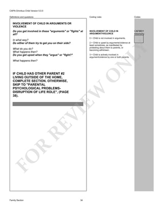 CAPA-Omnibus Child Version 5.0.0
Coding rules

Definitions and questions

Codes

INVOLVEMENT OF CHILD IN
ARGUMENT/VIOLENCE

CAF8I01
Intensity

INVOLVEMENT OF CHILD IN ARGUMENTS OR
VIOLENCE
Do you get involved in these "arguments" or "fights" at
all?

0 = Child is not involved in arguments.

In what way?
Do either of them try to get you on their side?

LY

2 = Child is upset by arguments/violence at
least sometimes, as manifested by
protesting about them to parents, or
becoming withdrawn.

What do you do?
What happens then?
Do you get upset when they "argue" or "fight?"

3 = Child is actively involved in
argument/violence by one or both parents.

N

What happens then?

FO

R

RE

VI

EW

O

IF CHILD HAS OTHER PARENT #2
LIVING OUTSIDE OF THE HOME,
COMPLETE SECTION. OTHERWISE,
SKIP TO "PARENTAL
PSYCHOLOGICAL PROBLEMSDISRUPTION OF LIFE ROLE", (PAGE
38).

Family Section

34

 