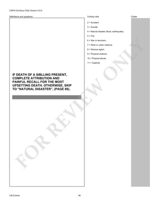 CAPA-Omnibus Child Version 5.0.0
Coding rules

Definitions and questions

Codes

2 = Accident
3 = Suicide
4 = Natural disaster (flood, earthquake).
5 = Fire
6 = War or terrorism.

8 = Noxious agent.
9 = Physical violence.

O

11 = Captivity

FO

R

RE

VI

EW

IF DEATH OF A SIBLLING PRESENT,
COMPLETE ATTRIBUTION AND
PAINFUL RECALL FOR THE MOST
UPSETTING DEATH. OTHERWISE, SKIP
TO "NATURAL DISASTER", (PAGE 88).

Life Events

N

10 = Physical abuse.

LY

7 = Riots or urban violence.

84

 