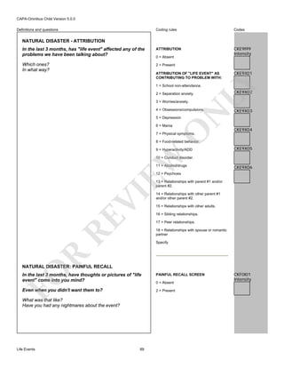 CAPA-Omnibus Child Version 5.0.0
Coding rules

Codes

In the last 3 months, has "life event" affected any of the
problems we have been talking about?

ATTRIBUTION

CKE9I99
Intensity

Which ones?
In what way?

2 = Present

Definitions and questions

NATURAL DISASTER - ATTRIBUTION

0 = Absent

CKE9X01

LY

ATTRIBUTION OF "LIFE EVENT" AS
CONTRIBUTING TO PROBLEM WITH:
1 = School non-attendance.
2 = Separation anxiety.
3 = Worries/anxiety.

N

4 = Obsessions/compulsions.

CKE9X02

CKE9X03

5 = Depression

O

6 = Mania

CKE9X04

7 = Physical symptoms.

8 = Food-related behavior.

EW

9 = Hyperactivity/ADD

CKE9X05

10 = Conduct disorder.
11 = Alcohol/drugs

CKE9X06

12 = Psychosis

RE

VI

13 = Relationships with parent #1 and/or
parent #2.
14 = Relationships with other parent #1
and/or other parent #2.
15 = Relationships with other adults.
16 = Sibling relationships.
17 = Peer relationships.
18 = Relationships with spouse or romantic
partner

R

Specify

FO

NATURAL DISASTER: PAINFUL RECALL
In the last 3 months, have thoughts or pictures of "life
event" come into you mind?

PAINFUL RECALL SCREEN

Even when you didn't want them to?

2 = Present

What was that like?
Have you had any nightmares about the event?

Life Events

89

0 = Absent

CKF0I01
Intensity

 