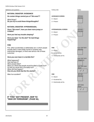 CAPA-Omnibus Child Version 5.0.0
Coding rules

Codes

Do certain things remind you of "life event"?

AVOIDANCE SCREEN

What things?
Do you try to avoid these things/thoughts?

0 = Absent

CKF0I02
Intensity

Definitions and questions

NATURAL DISASTER: AVOIDANCE

2 = Present

LY

NATURAL DISASTER: HYPERAROUSAL
Since "life event", have you been more jumpy or
irritable?

HYPERAROUSAL SCREEN

Have you had any trouble sleeping?

2 = Present

N

0 = Absent

CKF0I03
Intensity

FIRE

FIRE

0 = Absent

EW

Fire, either accidentally or deliberately set, in which people
actually died or were badly injured or property was
extensively damaged, or there was serious risk of these
outcomes.

O

Have you been "on the alert" for bad things
happening?

Ever:CKF1E01
Intensity

2 = Accidental fire.
3 = Intentionally set fire.

Have you ever been in a terrible fire?

RE

VI

What happened?
How bad was it?
Were people killed?
Were you afraid that people would be killed or badly hurt?
Or that you would die or be badly hurt?
When did that happen?
How do you think that the fire started?
Was it an accident?

Ever:CKF1O01
Onset

/ /
FIRE
0 = Absent

CKF1I01
Intensity

2 = Accidental fire.
3 = Intentionally set fire.

R

CKF1O02
Onset

FO

/ /

IF "FIRE" NOT PRESENT, SKIP TO
"WAR OR TERRORISM", (PAGE 94).

Life Events

Ever:CKF1V01
Frequency

91

 
