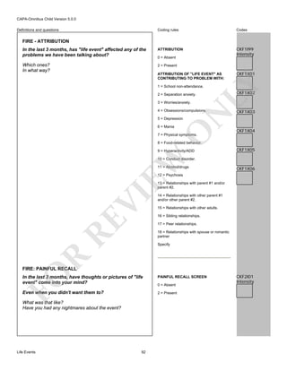 CAPA-Omnibus Child Version 5.0.0
Coding rules

Codes

In the last 3 months, has "life event" affected any of the
problems we have been talking about?

ATTRIBUTION

CKF1I99
Intensity

Which ones?
In what way?

2 = Present

Definitions and questions

FIRE - ATTRIBUTION

0 = Absent

CKF1X01

LY

ATTRIBUTION OF "LIFE EVENT" AS
CONTRIBUTING TO PROBLEM WITH:
1 = School non-attendance.
2 = Separation anxiety.
3 = Worries/anxiety.

N

4 = Obsessions/compulsions.

CKF1X02

CKF1X03

5 = Depression

O

6 = Mania

CKF1X04

7 = Physical symptoms.

8 = Food-related behavior.

EW

9 = Hyperactivity/ADD

CKF1X05

10 = Conduct disorder.
11 = Alcohol/drugs

CKF1X06

12 = Psychosis

RE

VI

13 = Relationships with parent #1 and/or
parent #2.
14 = Relationships with other parent #1
and/or other parent #2.
15 = Relationships with other adults.
16 = Sibling relationships.
17 = Peer relationships.
18 = Relationships with spouse or romantic
partner

R

Specify

FO

FIRE: PAINFUL RECALL

In the last 3 months, have thoughts or pictures of "life
event" come into your mind?

PAINFUL RECALL SCREEN

Even when you didn't want them to?

2 = Present

What was that like?
Have you had any nightmares about the event?

Life Events

92

0 = Absent

CKF2I01
Intensity

 