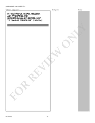 CAPA-Omnibus Child Version 5.0.0
Coding rules

Definitions and questions

Codes

FO

R

RE

VI

EW

O

N

LY

IF FIRE PAINFUL RECALL PRESENT,
ASK AVOIDANCE AND
HYPERAROUSAL. OTHERWISE, SKIP
TO "WAR OR TERRORISM", (PAGE 94).

Life Events

93

 
