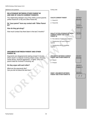CAPA-Omnibus Child Version 5.0.0
Coding rules

Codes

The relationship between one of the child's current parents
(either Parent #1 or #2) and Other Parent #2.

CHILD'S CURRENT PARENT

CAF9X01
Intensity

Do "your parent" have any contact with "Other Parent
#2?

2 = Parent #2.

Definitions and questions

RELATIONSHIP BETWEEN OTHER PARENT #2
AND ONE OF CHILD'S CURRENT PARENTS

1 = Parent #1.

LY

CAG0F01
Frequency

How do they get along?
How much contact has there been in the last 3 months?

CAG1I01

N

QUALITY OF RELATIONSHIP BETWEEN
CURRENT PARENT AND OTHER
PARENT #2
0 = No evidence of relationship problems.

O

2 = Relationship has some negative
aspects.

EW

3 = Relationship almost completely
negative.

ARGUMENTS BETWEEN PARENT AND OTHER
PARENT #2

Do they argue with each other?

VI

Arguments are disagreements lasting at least 5 minutes,
which result in a dispute involving raised voices, shouting,
verbal abuse, physical aggression, or fights. Only one
parent need be involved in shouting, etc.

ARGUMENTS BETWEEN CURRENT
PARENT AND OTHER PARENT #2

CAG2I01
Intensity

0 = Absent

2 = Present

CAG2F01
Frequency

RE

What are the arguments like?
Can you tell me about the last time?

FO

R

ONSET: ARGUMENTS BETWEEN
PARENT AND OTHER PARENT #2

Family Section

35

CAG2O01

/ /

 