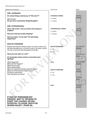 CAPA-Omnibus Child Version 5.0.0
Coding rules

Codes

Do certain things remind you of "life event"?

AVOIDANCE SCREEN

What things?
Do you try to avoid these things/thoughts?

0 = Absent

CKF2I02
Intensity

Definitions and questions

FIRE: AVOIDANCE

2 = Present

LY

FIRE: HYPERAROUSAL
Since "life event", have you been more jumpy or
irritable?

HYPERAROUSAL SCREEN

Have you had any trouble sleeping?

2 = Present

N

0 = Absent

CKF2I03
Intensity

WAR OR TERRORISM

WAR OR TERRORISM
0 = No

EW

Subject has lived for at least a day in an area in which civil
law was disrupted (e.g. a country at war or an area in which
civil war or terrorism has disrupted normal life).

O

Have you been "on the alert" for bad things
happening?

Ever:CKF3E01
Intensity

2 = Yes

Have you ever been in a war?

Or somewhere where armies or terrorists were
fighting?

RE

VI

What happened?
When did that happen?
What did you see?
Were people killed?
Were you afraid that people would be killed?
Were you afraid that you might be hurt?
Or that you would die?
How long were you there?

/ /

DAYS

Ever:CKF3D01
Duration

WAR OR TERRORISM

CKF3I01
Intensity

0 = No
2 = Yes

CKF3O02
Onset

R

/ /

FO

DAYS

IF WAR OR TERRORISM NOT
PRESENT, SKIP TO "WITNESS TO
EVENT THAT CAUSED, OR HAD
POTENTIAL TO CAUSE, DEATH OR
SEVERE INJURY", (PAGE 99).

Life Events

Ever:CKF3O01
Onset

94

CKF3D02
Duration

 