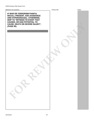 CAPA-Omnibus Child Version 5.0.0
Coding rules

Definitions and questions

Codes

FO

R

RE

VI

EW

O

N

LY

IF WAR OR TERRORISM PAINFUL
RECALL PRESENT, ASK AVOIDANCE
AND HYPERAROUSAL. OTHERWISE,
SKIP TO "WITNESS TO EVENT THAT
CAUSED, OR HAD POTENTIAL TO
CAUSE, DEATH OR SEVERE INJURY",
(PAGE 99).

Life Events

97

 