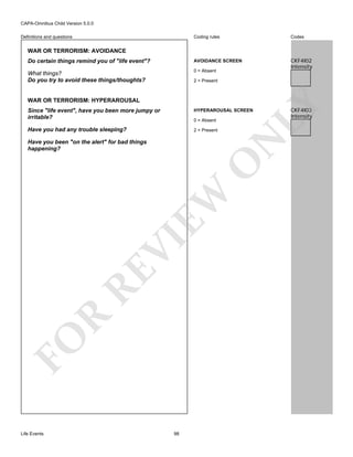 CAPA-Omnibus Child Version 5.0.0
Coding rules

Codes

Do certain things remind you of "life event"?

AVOIDANCE SCREEN

What things?
Do you try to avoid these things/thoughts?

0 = Absent

CKF4I02
Intensity

Definitions and questions

WAR OR TERRORISM: AVOIDANCE

WAR OR TERRORISM: HYPERAROUSAL

LY

2 = Present

Since "life event", have you been more jumpy or
irritable?

HYPERAROUSAL SCREEN

Have you had any trouble sleeping?

2 = Present

N

0 = Absent

FO

R

RE

VI

EW

O

Have you been "on the alert" for bad things
happening?

Life Events

98

CKF4I03
Intensity

 