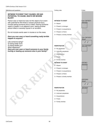 CAPA-Omnibus Child Version 5.0.0
Coding rules

Codes

Person saw or heard but was not the object of an event
with potential for life threat or severe physical injury.
Include seeing someone shot or killed, hearing someone
raped or beaten in an adjacent room, seeing another
person killed or severely injured in an accident.

WITNESS TO EVENT

Ever:CKF5E01
Intensity

Do not include events seen in movies or on the news.

4 = Present, to friend.

Definitions and questions

WITNESS TO EVENT THAT CAUSED, OR HAD
POTENTIAL TO CAUSE, DEATH OR SEVERE
INJURY

0 = Absent
2 = Present, to stranger.

LY

3 = Present, to acquaintance.

5 = Present, to family member.

O

Like someone dying?
Or being badly hurt?
Or being beaten up?
What happened?
Have you ever seen or heard someone in your family
hurting or beating up someone else in your family?

N

Have you ever seen or heard something really terrible
happen to anyone?

PERPETRATOR

Ever:CKF5O01
Onset

/ /
Ever:CKF5X01

0 = No perpetrator.

2 = Unknown perpetrator.

EW

3 = Acquaintance
4 = Friend

5 = Family member.
WITNESS TO EVENT

RE

VI

0 = Absent

2 = Present, to stranger.
3 = Present, to acquaintance.
4 = Present, to friend.
5 = Present, to family member.

CKF5O02
Onset

/ /

R

PERPETRATOR
0 = No perpetrator.
2 = Unknown perpetrator.

FO
Life Events

CKF5I01
Intensity

3 = Acquaintance
4 = Friend
5 = Family member.

99

CKF5X02

 