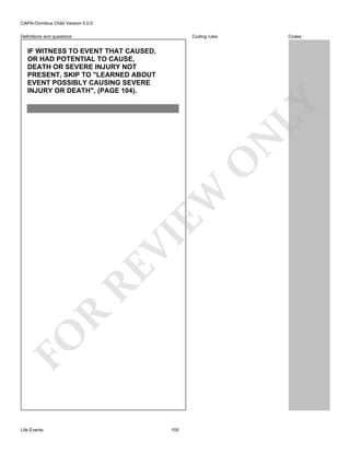 CAPA-Omnibus Child Version 5.0.0
Coding rules

Definitions and questions

Codes

FO

R

RE

VI

EW

O

N

LY

IF WITNESS TO EVENT THAT CAUSED,
OR HAD POTENTIAL TO CAUSE,
DEATH OR SEVERE INJURY NOT
PRESENT, SKIP TO "LEARNED ABOUT
EVENT POSSIBLY CAUSING SEVERE
INJURY OR DEATH", (PAGE 104).

Life Events

100

 