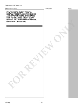 CAPA-Omnibus Child Version 5.0.0
Coding rules

Definitions and questions

Codes

FO

R

RE

VI

EW

O

N

LY

IF WITNESS TO EVENT PAINFUL
RECALL PRESENT, ASK AVOIDANCE
AND HYPERAROUSAL. OTHERWISE,
SKIP TO "LEARNED ABOUT EVENT
POSSIBLY CAUSING SEVERE INJURY
OR DEATH", (PAGE 104).

Life Events

102

 