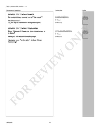 CAPA-Omnibus Child Version 5.0.0
Coding rules

Codes

Do certain things remind you of "life event"?

AVOIDANCE SCREEN

What happened?
Do you try to avoid these things/thoughts?

0 = Absent

CKF6I02
Intensity

Definitions and questions

WITNESS TO EVENT-AVOIDANCE

WITNESS TO EVENT-HYPERAROUSAL

LY

2 = Present

Since "life event", have you been more jumpy or
irritable?

HYPERAROUSAL SCREEN

Have you had any trouble sleeping?

2 = Present

N

0 = Absent

FO

R

RE

VI

EW

O

Have you been "on the alert" for bad things
happening?

Life Events

103

CKF6I03
Intensity

 