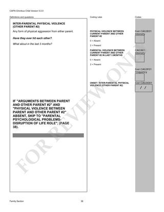 CAPA-Omnibus Child Version 5.0.0
Coding rules

Codes

PHYSICAL VIOLENCE BETWEEN
CURRENT PARENT AND OTHER
PARENT #2

Definitions and questions

Ever:CAG3E01
Intensity

INTER-PARENTAL PHYSICAL VIOLENCE
(OTHER PARENT #2)
Any form of physical aggression from either parent.
Have they ever hit each other?

0 = Absent

What about in the last 3 months?

LY

2 = Present

0 = Absent

O

2 = Present

N

PARENTAL VIOLENCE BETWEEN
CURRENT PARENT AND OTHER
PARENT #2 IN LAST 3 MONTHS

EW

ONSET: INTER-PARENTAL PHYSICAL
VIOLENCE (OTHER PARENT #2)

FO

R

RE

VI

IF "ARGUMENTS BETWEEN PARENT
AND OTHER PARENT #2" AND
"PHYSICAL VIOLENCE BETWEEN
PARENT AND OTHER PARENT #2"
ABSENT, SKIP TO "PARENTAL
PSYCHOLOGICAL PROBLEMSDISRUPTION OF LIFE ROLE", (PAGE
38).

Family Section

36

CAG3I01
Intensity

Ever:CAG3F01
Frequency

Ever:CAG3O01

/ /

 