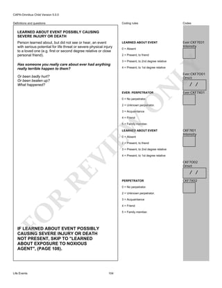 CAPA-Omnibus Child Version 5.0.0
Coding rules

Definitions and questions

Codes

LEARNED ABOUT EVENT

Ever:CKF7E01
Intensity

LEARNED ABOUT EVENT POSSIBLY CAUSING
SEVERE INJURY OR DEATH
Person learned about, but did not see or hear, an event
with serious potential for life threat or severe physical injury
to a loved one (e.g. first or second degree relative or close
personal friend).

0 = Absent
2 = Present, to friend

LY

3 = Present, to 2nd degree relative

Has someone you really care about ever had anything
really terrible happen to them?

4 = Present, to 1st degree relative

Ever:CKF7O01
Onset

Or been badly hurt?
Or been beaten up?
What happened?

N

/ /

EVER: PERPETRATOR

Ever:CKF7X01

O

0 = No perpetrator.

2 = Unknown perpetrator.
3 = Acquaintance

EW

4 = Friend

5 = Family member.
LEARNED ABOUT EVENT
0 = Absent

CKF7I01
Intensity

RE

VI

2 = Present, to friend

4 = Present, to 1st degree relative

CKF7O02
Onset

/ /
PERPETRATOR
0 = No perpetrator.
2 = Unknown perpetrator.

R

3 = Acquaintance
4 = Friend

FO

5 = Family member.

IF LEARNED ABOUT EVENT POSSIBLY
CAUSING SEVERE INJURY OR DEATH
NOT PRESENT, SKIP TO "LEARNED
ABOUT EXPOSURE TO NOXIOUS
AGENT", (PAGE 108).

Life Events

3 = Present, to 2nd degree relative

104

CKF7X02

 