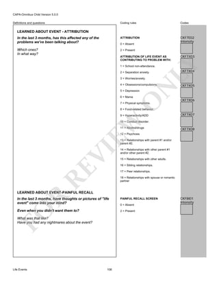 CAPA-Omnibus Child Version 5.0.0
Coding rules

Codes

In the last 3 months, has this affected any of the
problems we've been talking about?

ATTRIBUTION

CKF7E02
Intensity

Which ones?
In what way?

2 = Present

Definitions and questions

LEARNED ABOUT EVENT - ATTRIBUTION

0 = Absent

CKF7X03

LY

ATTRIBUTION OF LIFE EVENT AS
CONTRIBUTING TO PROBLEM WITH:
1 = School non-attendance.
2 = Separation anxiety.
3 = Worries/anxiety.

N

4 = Obsessions/compulsions.

CKF7X04

CKF7X05

5 = Depression

O

6 = Mania

CKF7X06

7 = Physical symptoms.

8 = Food-related behavior.

EW

9 = Hyperactivity/ADD

CKF7X07

10 = Conduct disorder.
11 = Alcohol/drugs

CKF7X08

12 = Psychosis

RE

VI

13 = Relationships with parent #1 and/or
parent #2.
14 = Relationships with other parent #1
and/or other parent #2.
15 = Relationships with other adults.
16 = Sibling relationships.
17 = Peer relationships.
18 = Relationships with spouse or romantic
partner

R

LEARNED ABOUT EVENT-PAINFUL RECALL

FO

In the last 3 months, have thoughts or pictures of "life
event" come into your mind?
Even when you didn't want them to?

0 = Absent
2 = Present

What was that like?
Have you had any nightmares about the event?

Life Events

PAINFUL RECALL SCREEN

106

CKF8I01
Intensity

 
