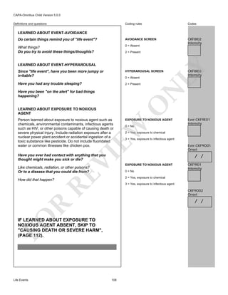CAPA-Omnibus Child Version 5.0.0
Coding rules

Codes

Do certain things remind you of "life event"?

AVOIDANCE SCREEN

What things?
Do you try to avoid these things/thoughts?

0 = Absent

CKF8I02
Intensity

Definitions and questions

LEARNED ABOUT EVENT-AVOIDANCE

LEARNED ABOUT EVENT-HYPERAROUSAL

LY

2 = Present

Since "life event", have you been more jumpy or
irritable?

HYPERAROUSAL SCREEN

Have you had any trouble sleeping?

2 = Present

N

0 = Absent

LEARNED ABOUT EXPOSURE TO NOXIOUS
AGENT

EXPOSURE TO NOXIOUS AGENT

EW

Person learned about exposure to noxious agent such as
chemicals, environmental contaminants, infectious agents
such as HIV, or other poisons capable of causing death or
severe physical injury. Include radiation exposure after a
nuclear power plant accident or accidental ingestion of a
toxic substance like pesticide. Do not include fluoridated
water or common illnesses like chicken pox.

O

Have you been "on the alert" for bad things
happening?

0 = No

VI

RE

Like chemicals, radiation, or other poisons?
Or to a disease that you could die from?

Ever:CKF9E01
Intensity

2 = Yes, exposure to chemical
3 = Yes, exposure to infectious agent

Have you ever had contact with anything that you
thought might make you sick or die?

EXPOSURE TO NOXIOUS AGENT
0 = No

Ever:CKF9O01
Onset

/ /
CKF9I01
Intensity

2 = Yes, exposure to chemical

How did that happen?

3 = Yes, exposure to infectious agent

CKF9O02
Onset

FO

R

/ /

IF LEARNED ABOUT EXPOSURE TO
NOXIOUS AGENT ABSENT, SKIP TO
"CAUSING DEATH OR SEVERE HARM",
(PAGE 112).

Life Events

CKF8I03
Intensity

108

 