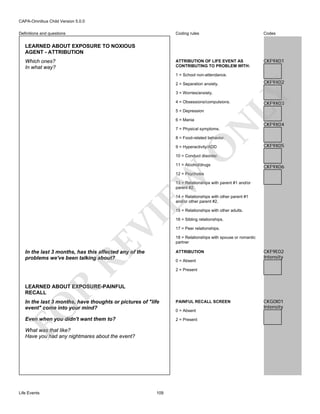 CAPA-Omnibus Child Version 5.0.0
Coding rules

Codes

ATTRIBUTION OF LIFE EVENT AS
CONTRIBUTING TO PROBLEM WITH:

Definitions and questions

CKF9X01

LEARNED ABOUT EXPOSURE TO NOXIOUS
AGENT - ATTRIBUTION
Which ones?
In what way?

1 = School non-attendance.

CKF9X02

3 = Worries/anxiety.

LY

2 = Separation anxiety.

4 = Obsessions/compulsions.
5 = Depression

N

6 = Mania

CKF9X03

CKF9X04

7 = Physical symptoms.

8 = Food-related behavior.

O

9 = Hyperactivity/ADD

CKF9X05

10 = Conduct disorder.
11 = Alcohol/drugs

CKF9X06

EW

12 = Psychosis
13 = Relationships with parent #1 and/or
parent #2.
14 = Relationships with other parent #1
and/or other parent #2.

RE

VI

15 = Relationships with other adults.

In the last 3 months, has this affected any of the
problems we've been talking about?

16 = Sibling relationships.
17 = Peer relationships.
18 = Relationships with spouse or romantic
partner
ATTRIBUTION
0 = Absent

CKF9E02
Intensity

2 = Present

R

LEARNED ABOUT EXPOSURE-PAINFUL
RECALL
PAINFUL RECALL SCREEN

Even when you didn't want them to?

2 = Present

FO

In the last 3 months, have thoughts or pictures of "life
event" come into your mind?

What was that like?
Have you had any nightmares about the event?

Life Events

109

0 = Absent

CKG0I01
Intensity

 