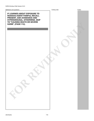 CAPA-Omnibus Child Version 5.0.0
Coding rules

Definitions and questions

Codes

FO

R

RE

VI

EW

O

N

LY

IF LEARNED ABOUT EXPOSURE TO
NOXIOUS AGENT PAINFUL RECALL
PRESENT, ASK AVOIDANCE AND
HYPERAROUSAL. OTHERWISE, SKIP
TO "CAUSING DEATH OR SEVERE
HARM", (PAGE 112).

Life Events

110

 