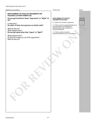CAPA-Omnibus Child Version 5.0.0
Coding rules

Definitions and questions

Codes

INVOLVEMENT OF CHILD IN
ARGUMENTS/VIOLENCE

CAG4I01
Intensity

INVOLVEMENT OF CHILD IN ARGUMENTS OR
VIOLENCE (OTHER PARENT #2)
Do you get involved in these "arguments" or "fights" at
all?

0 = Child is not involved in arguments.

In what way?
Do either of them try to get you on his/her side?

LY

2 = Child is upset by arguments/violence at
least sometimes, as manifested by
protesting about them to parents, or
becoming withdrawn.

What do they do?
What happens then?
Do you get upset when they "argue" or "fight?"

3 = Child is actively involved in
argument/violence by one or both parents.

FO

R

RE

VI

EW

O

N

What happens then?
Do they try to keep you out of the arguments?
What do they do?

Family Section

37

 