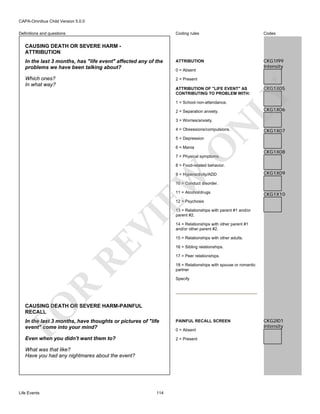 CAPA-Omnibus Child Version 5.0.0
Coding rules

Codes

In the last 3 months, has "life event" affected any of the
problems we have been talking about?

ATTRIBUTION

CKG1I99
Intensity

Which ones?
In what way?

2 = Present

Definitions and questions

CAUSING DEATH OR SEVERE HARM ATTRIBUTION

0 = Absent

CKG1X05

LY

ATTRIBUTION OF "LIFE EVENT" AS
CONTRIBUTING TO PROBLEM WITH:
1 = School non-attendance.
2 = Separation anxiety.

N

3 = Worries/anxiety.

4 = Obsessions/compulsions.

CKG1X06

CKG1X07

O

5 = Depression
6 = Mania

CKG1X08

7 = Physical symptoms.

8 = Food-related behavior.

EW

9 = Hyperactivity/ADD

CKG1X09

10 = Conduct disorder.
11 = Alcohol/drugs

CKG1X10

RE

VI

12 = Psychosis
13 = Relationships with parent #1 and/or
parent #2.
14 = Relationships with other parent #1
and/or other parent #2.
15 = Relationships with other adults.
16 = Sibling relationships.
17 = Peer relationships.
18 = Relationships with spouse or romantic
partner

R

Specify

FO

CAUSING DEATH OR SEVERE HARM-PAINFUL
RECALL
In the last 3 months, have thoughts or pictures of "life
event" come into your mind?

PAINFUL RECALL SCREEN

Even when you didn't want them to?

2 = Present

What was that like?
Have you had any nightmares about the event?

Life Events

114

0 = Absent

CKG2I01
Intensity

 