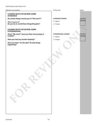 CAPA-Omnibus Child Version 5.0.0
Coding rules

Codes

Do certain things remind you of "life event"?

AVOIDANCE SCREEN

What happened?
Do you try to avoid these things/thoughts?

0 = Absent

CKG2I02
Intensity

Definitions and questions

CAUSING DEATH OR SEVERE HARMAVOIDANCE

CAUSING DEATH OR SEVERE HARMHYPERAROUSAL

LY

2 = Present

HYPERAROUSAL SCREEN

Have you had any trouble sleeping?

2 = Present

0 = Absent

FO

R

RE

VI

EW

O

Have you been "on the alert" for bad things
happening?

Life Events

N

Since "life event", have you been more jumpy or
irritable?

116

CKG2I03
Intensity

 