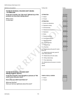 CAPA-Omnibus Child Version 5.0.0
Coding rules

Codes

In the last 3 months, has "life event" affected any of the
problems we have been talking about?

ATTRIBUTION

CKG3I99
Intensity

Which ones?
In what way?

2 = Present

Definitions and questions

VICTIM OF PHYSICAL VIOLENCE (NOT ABUSE)
- ATTRIBUTION

0 = Absent

CKG3X03

LY

ATTRIBUTION:
1 = School non-attendance.
2 = Separation anxiety.
3 = Worries/anxiety.

CKG3X04

N

4 = Obsessions/compulsions.
5 = Depression

O

6 = Mania

7 = Physical symptoms.

CKG3X05

CKG3X06

8 = Food-related behavior.

EW

9 = Hyperactivity/ADD

CKG3X07

10 = Conduct disorder.
11 = Alcohol/drugs
12 = Psychosis

CKG3X08

RE

VI

13 = Relationships with parent #1 and/or
parent #2.
14 = Relationships with other parent #1
and/or other parent #2.
15 = Relationships with other adults.
16 = Sibling relationships.
17 = Peer relationships.
18 = Relationships with spouse or romantic
partner

R

Specify

FO

VICTIM OF PHYSICAL VIOLENCE (NOT
ABUSE)-PAINFUL RECALL
In the last 3 months, have thoughts or pictures of "life
event" come into your mind?

PAINFUL RECALL SCREEN

Even when you didn't want them to?

2 = Present

What was that like?
Have you had any nightmares about the event?

Life Events

119

0 = Absent

CKG4I01
Intensity

 
