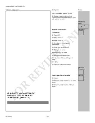 CAPA-Omnibus Child Version 5.0.0
Coding rules

Definitions and questions

Codes

cuts), or force with potential for such.
3 = Serious injury (e.g., broken limb,
unconsciousness, hospitalization), or force
with potential for such.

CKG5O02
Onset

PERSON USING FORCE
1 = Parent #1

CKG5X02

N

2 = Parent #2

LY

/ /

3 = Other Parent #1
4 = Other Parent #2

O

5 = Grandparent (including step
grandparent).
6 = Other adult family member.

EW

7 = Sibling in the home.

8 = Sibling not in the home.
9 = Babysitter/Daycare provider.
10 = Unrelated child (peer) living in the
home

RE

VI

11 = Other

CKG5F01
Frequency

THREATENED WITH WEAPON
0 = Absent
2 = Weapon used to threaten but not to hurt
victim.

FO

R

3 = Weapon used to threaten and injure
victim.

IF SUBJECT NOT A VICTIM OF
PHYSICAL ABUSE, SKIP TO
"CAPTIVITY", (PAGE 128).

Life Events

12 = Spouse or Romantic Partner

123

CKG5I02

 