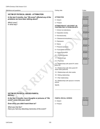 CAPA-Omnibus Child Version 5.0.0
Coding rules

Codes

In the last 3 months, has "life event" affected any of the
problems we have been talking about?

ATTRIBUTION

CKG6I99
Intensity

Which ones?
In what way?

2 = Present

Definitions and questions

VICTIM OF PHYSICAL ABUSE - ATTRIBUTION

0 = Absent

CKG6X07

LY

ATTRIBUTION OF "LIFE EVENT" AS
CONTRIBUTING TO PROBLEM WITH:
1 = School non-attendance.
2 = Separation anxiety.
3 = Worries/anxiety.

N

4 = Obsessions/compulsions.

CKG6X08

CKG6X09

5 = Depression

O

6 = Mania

CKG6X10

7 = Physical symptoms.

8 = Food-related behavior.

EW

9 = Hyperactivity/ADD

CKG6X11

10 = Conduct disorder.
11 = Alcohol/drugs

CKG6X12

12 = Psychosis

RE

VI

13 = Relationships with parent #1 and/or
parent #2.
14 = Relationships with other parent #1
and/or other parent #2.
15 = Relationships with other adults.
16 = Sibling relationships.
17 = Peer relationships.
18 = Relationships with spouse or romantic
partner

R

Specify

FO

VICTIM OF PHYSICAL ABUSE-PAINFUL
RECALL
In the last 3 months, have thoughts or pictures of "life
event" come into your mind?

PAINFUL RECALL SCREEN

Even when you didn't want them to?

2 = Present

What was that like?
Have you had any disturbing memories of the event?

Life Events

125

0 = Absent

CKG7I01
Intensity

 