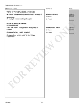 CAPA-Omnibus Child Version 5.0.0
Coding rules

Codes

Do certain things/thoughts remind you of "life event"?

AVOIDANCE SCREEN

What things?
Do you try to avoid these things/thoughts?

0 = Absent

CKG7I02
Intensity

Definitions and questions

VICTIM OF PHYSICAL ABUSE-AVOIDANCE

VICTIM OF PHYSICAL ABUSEHYPERAROUSAL

LY

2 = Present

HYPERAROUSAL SCREEN

Have you had any trouble sleeping?

2 = Present

0 = Absent

FO

R

RE

VI

EW

O

Have you been "on the alert" for bad things
happening?

N

Since "life event", have you been more jumpy or
irritable?

Life Events

127

CKG7I03
Intensity

 