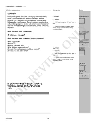 CAPA-Omnibus Child Version 5.0.0
Coding rules

Definitions and questions

Codes

CAPTIVITY

Ever:CKG8E01
Intensity

CAPTIVITY

0 = Absent
2 = Held captive against will for at least a
day.
3 = Captivity included threats of death,
severe injury, or never seeing family
member(s) again.

LY

Being held against one's will (usually by someone older)
under circumstances with potential for death, severe
physical injury, sexual or physical assault. Include being
kidnapped or held hostage. Do not include grounding, time
outs, or being required to stay with a non-desired person or
in a non-desired setting such as day care, camp, a hospital,
or prison.
Have you ever been kidnapped?

Ever:CKG8V01
Frequency

Or taken as a hostage?

N

Have you ever been locked up against your will?

O

What happened?
Who did it?
How did they treat you?
What did they want you to do?
How did they make you do what they wanted?
How did you feel at the time?

CAPTIVITY

EW

0 = Absent

Ever:CKG8O01
Onset

/ /
CKG8I01
Intensity

2 = Held captive against will for at least a
day.

RE

VI

3 = Captivity included threats of death,
severe injury, or never seeing family
member(s) again.

CKG8O02
Onset

/ /

FO

R

IF CAPTIVITY NOT PRESENT, SKIP TO
"SEXUAL ABUSE OR RAPE", (PAGE
132).

Life Events

CKG8F01
Frequency

128

 