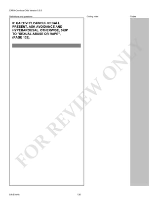 CAPA-Omnibus Child Version 5.0.0
Coding rules

Definitions and questions

Codes

FO

R

RE

VI

EW

O

N

LY

IF CAPTIVITY PAINFUL RECALL
PRESENT, ASK AVOIDANCE AND
HYPERAROUSAL. OTHERWISE, SKIP
TO "SEXUAL ABUSE OR RAPE",
(PAGE 132).

Life Events

130

 