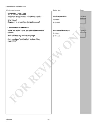 CAPA-Omnibus Child Version 5.0.0
Coding rules

Codes

Do certain things remind you of "life event"?

AVOIDANCE SCREEN

What things?
Do you try to avoid these things/thoughts?

0 = Absent

CKG9I02
Intensity

Definitions and questions

CAPTIVITY-AVOIDANCE

CAPTIVITY-HYPERAROUSAL

LY

2 = Present

Since "life event", have you been more jumpy or
irritable?

HYPERAROUSAL SCREEN

Have you had any trouble sleeping?

2 = Present

N

0 = Absent

FO

R

RE

VI

EW

O

Have you been "on the alert" for bad things
happening?

Life Events

131

CKG9I03
Intensity

 