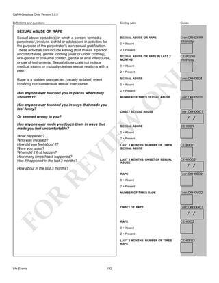 CAPA-Omnibus Child Version 5.0.0
Coding rules

Codes

Sexual abuse episode(s) in which a person, termed a
perpetrator, involves a child or adolescent in activities for
the purpose of the perpetrator's own sexual gratification.
These activities can include kissing (that makes a person
uncomfortable), genital fondling (over or under clothing),
oral-genital or oral-anal contact, genital or anal intercourse,
or use of instruments. Sexual abuse does not include
medical exams or mutually desires sexual relations with a
peer.

SEXUAL ABUSE OR RAPE

Ever:CKH0X99
Intensity

Rape is a sudden unexpected (usually isolated) event
involving non-consensual sexual intercourse.

SEXUAL ABUSE

Definitions and questions

SEXUAL ABUSE OR RAPE

0 = Absent
2 = Present

0 = Absent

0 = Absent
2 = Present

Has anyone ever touched you in places where they
shouldn't?

N

2 = Present

O

NUMBER OF TIMES SEXUAL ABUSE

Has anyone ever touched you in ways that made you
feel funny?

ONSET SEXUAL ABUSE

EW

Or seemed wrong to you?
Has anyone ever made you touch them in ways that
made you feel uncomfortable?

CKH0X98
Intensity

LY

SEXUAL ABUSE OR RAPE IN LAST 3
MONTHS

SEXUAL ABUSE

Ever:CKH0E01

Ever:CKH0V01

Ever:CKH0O01

/ /
CKH0I01

0 = Absent

2 = Present

RE

LAST 3 MONTHS: NUMBER OF TIMES
SEXUAL ABUSE

CKH0F01

LAST 3 MONTHS: ONSET OF SEXUAL
ABUSE

CKH0O02

RAPE

VI

What happened?
Who was involved?
How did you feel about it?
Were you upset?
When did it first happen?
How many times has it happened?
Has it happened in the last 3 months?

Ever:CKH0E02

How about in the last 3 months?

/ /

0 = Absent
2 = Present

FO

Ever:CKH0V02

ONSET OF RAPE

R

NUMBER OF TIMES RAPE

Ever:CKH0O03

/ /
RAPE
0 = Absent
2 = Present
LAST 3 MONTHS: NUMBER OF TIMES
RAPE

Life Events

CKH0I02

132

CKH0F02

 