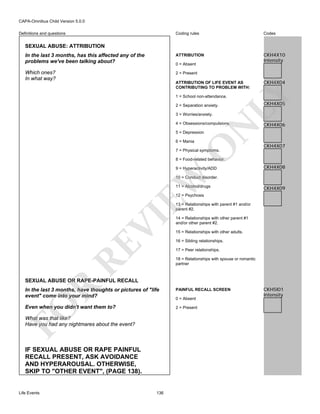 CAPA-Omnibus Child Version 5.0.0
Coding rules

Codes

In the last 3 months, has this affected any of the
problems we've been talking about?

ATTRIBUTION

CKH4X10
Intensity

Which ones?
In what way?

2 = Present

Definitions and questions

SEXUAL ABUSE: ATTRIBUTION

0 = Absent

CKH4X04

LY

ATTRIBUTION OF LIFE EVENT AS
CONTRIBUTING TO PROBLEM WITH:
1 = School non-attendance.
2 = Separation anxiety.
3 = Worries/anxiety.

N

4 = Obsessions/compulsions.

CKH4X05

CKH4X06

5 = Depression

O

6 = Mania

CKH4X07

7 = Physical symptoms.

8 = Food-related behavior.

EW

9 = Hyperactivity/ADD

CKH4X08

10 = Conduct disorder.
11 = Alcohol/drugs

CKH4X09

12 = Psychosis

RE

VI

13 = Relationships with parent #1 and/or
parent #2.
14 = Relationships with other parent #1
and/or other parent #2.
15 = Relationships with other adults.
16 = Sibling relationships.
17 = Peer relationships.
18 = Relationships with spouse or romantic
partner

R

SEXUAL ABUSE OR RAPE-PAINFUL RECALL

FO

In the last 3 months, have thoughts or pictures of "life
event" come into your mind?
Even when you didn't want them to?

0 = Absent
2 = Present

What was that like?
Have you had any nightmares about the event?

IF SEXUAL ABUSE OR RAPE PAINFUL
RECALL PRESENT, ASK AVOIDANCE
AND HYPERAROUSAL. OTHERWISE,
SKIP TO "OTHER EVENT", (PAGE 138).

Life Events

PAINFUL RECALL SCREEN

136

CKH5I01
Intensity

 