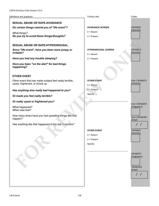 CAPA-Omnibus Child Version 5.0.0
Coding rules

Codes

Do certain things remind you of "life event"?

AVOIDANCE SCREEN

What things?
Do you try to avoid these things/thoughts?

0 = Absent

CKH5I02
Intensity

Definitions and questions

SEXUAL ABUSE OR RAPE-AVOIDANCE

2 = Present

LY

SEXUAL ABUSE OR RAPE-HYPERAROUSAL
Since "life event", have you been more jumpy or
irritable?

HYPERAROUSAL SCREEN

Have you had any trouble sleeping?

2 = Present

N

0 = Absent

O

Have you been "on the alert" for bad things
happening?

OTHER EVENT
Other event that has made subject feel really terrible,
upset, frightened, or shook up.

OTHER EVENT

EW

0 = Absent

Or really upset or frightened you?

Specify

VI

What happened?
When was that?

Ever:CKH6E01
Intensity

2 = Present

Has anything else really bad happened to you?
Or made you feel really terrible?

CKH5I03
Intensity

RE

How many times have you had upsetting things like that
happen?

Ever:CKH6V01
Frequency

Ever:CKH6O01
Onset

/ /

Has anything like that happened in the last 3 months?
OTHER EVENT
0 = Absent

CKH6I01
Intensity

R

2 = Present

FO

Specify

CKH6F01
Frequency

CKH6O02
Onset

/ /

Life Events

138

 