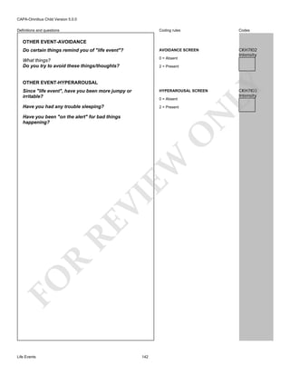 CAPA-Omnibus Child Version 5.0.0
Coding rules

Codes

Do certain things remind you of "life event"?

AVOIDANCE SCREEN

What things?
Do you try to avoid these things/thoughts?

0 = Absent

CKH7I02
Intensity

Definitions and questions

OTHER EVENT-AVOIDANCE

OTHER EVENT-HYPERAROUSAL

LY

2 = Present

Since "life event", have you been more jumpy or
irritable?

HYPERAROUSAL SCREEN

Have you had any trouble sleeping?

2 = Present

N

0 = Absent

FO

R

RE

VI

EW

O

Have you been "on the alert" for bad things
happening?

Life Events

142

CKH7I03
Intensity

 