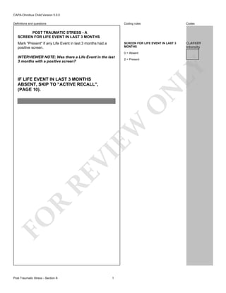 CAPA-Omnibus Child Version 5.0.0
Coding rules

Codes

SCREEN FOR LIFE EVENT IN LAST 3
MONTHS

Definitions and questions

CLA9X89
Intensity

POST TRAUMATIC STRESS - A
SCREEN FOR LIFE EVENT IN LAST 3 MONTHS
Mark "Present" if any Life Event in last 3 months had a
positive screen.

0 = Absent
2 = Present

LY

INTERVIEWER NOTE: Was there a Life Event in the last
3 months with a positive screen?

FO

R

RE

VI

EW

O

N

IF LIFE EVENT IN LAST 3 MONTHS
ABSENT, SKIP TO "ACTIVE RECALL",
(PAGE 10).

Post Traumatic Stress - Section A

1

 