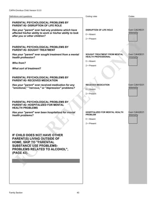 CAPA-Omnibus Child Version 5.0.0
Coding rules

Definitions and questions

Codes

DISRUPTION OF LIFE ROLE

Ever:CAG9E01
Intensity

PARENTAL PSYCHOLOGICAL PROBLEMS BY
PARENT #2- DISRUPTION OF LIFE ROLE
Has your "parent" ever had any problems which have
affected his/her ability to work or his/her ability to look
after you or other children?

0 = Absent

PARENTAL PSYCHOLOGICAL PROBLEMS BY
PARENT #2- SOUGHT TREATMENT

SOUGHT TREATMENT FROM MENTAL
HEALTH PROFESSIONAL
0 = Absent

Who from?

2 = Present

O

What sort of treatment?

Ever:CAH0E01
Intensity

N

Has your "parent" ever sought treatment from a mental
health profession?

LY

2 = Present

PARENTAL PSYCHOLOGICAL PROBLEMS BY
PARENT #2- RECEIVED MEDICATION
Has your "parent" ever received medication for any
"emotional," "nervous," or "depression" problems?

EW

RECEIVED MEDICATION
0 = Absent

Ever:CAH1E01
Intensity

2 = Present

VI

PARENTAL PSYCHOLOGICAL PROBLEMS BY
PARENT #2- HOSPITALIZED FOR MENTAL
HEALTH PROBLEMS

RE

Has your "parent" ever been hospitalized for mental
health problems?

0 = Absent
2 = Present

FO

R

IF CHILD DOES NOT HAVE OTHER
PARENT(S) LIVING OUTSIDE OF
HOME, SKIP TO "PARENTAL
SUBSTANCE USE PROBLEMSPROBLEMS RELATED TO ALCOHOL",
(PAGE 43).

Family Section

HOSPITALIZED FOR MENTAL HEALTH
PROBLEM

40

Ever:CAH2E01
Intensity

 