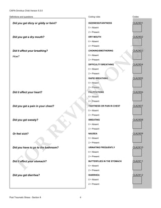 CAPA-Omnibus Child Version 5.0.0
Coding rules

Did you get dizzy or giddy or faint?

Codes

DIZZINESS/FAINTNESS

Definitions and questions

CLA2X01

0 = Absent
2 = Present

Did you get a dry mouth?

CLA2X02

DRY MOUTH
0 = Absent

LY

2 = Present

Did it affect your breathing?

CHOKING/SMOTHERING

How?

0 = Absent

N

2 = Present

DIFFICULTY BREATHING
0 = Absent

O

2 = Present

RAPID BREATHING

CLA2X03

CLA2X04

CLA2X05

0 = Absent

Did it affect your heart?

EW

2 = Present
PALPITATIONS

CLA2X06

0 = Absent

2 = Present

0 = Absent
2 = Present
SWEATING

CLA2X08

2 = Present
NAUSEA

CLA2X09

0 = Absent
2 = Present

Did you have to go to the bathroom?

URINATING FREQUENTLY

CLA2X10

FO

0 = Absent
2 = Present

Did it affect your stomach?

BUTTERFLIES IN THE STOMACH

CLA2X11

0 = Absent
2 = Present

Did you get diarrhea?

DIARRHEA
0 = Absent
2 = Present

Post Traumatic Stress - Section A

CLA2X07

0 = Absent

R

Or feel sick?

RE

Did you get sweaty?

TIGHTNESS OR PAIN IN CHEST

VI

Did you get a pain in your chest?

4

CLA2X12

 