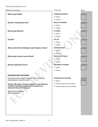 CAPA-Omnibus Child Version 5.0.0
Coding rules

Did you get shaky?

Codes

TREMBLING/SHAKING

Definitions and questions

CLA2X13

0 = Absent
2 = Present

Did your muscles get sore?

CLA2X14

MUSCLE SORENESS
0 = Absent

Did you get flushed?

LY

2 = Present

CLA2X15

FLUSHING
0 = Absent

Or pale?

PALLOR
0 = Absent

O

2 = Present

N

2 = Present

Did you have funny feelings in your fingers or toes?

PARAESTHESIAE

CLA2X16

CLA2X17

0 = Absent

Did you get a lump in your throat?

EW

2 = Present
LUMP IN THE THROAT

CLA2X18

0 = Absent

2 = Present

RE

INTERVENTION FANTASIES

ABDOMINAL CHURNING

VI

Did your abdomen churn?

0 = Absent
2 = Present

During the event, subject imagines doing something
extraordinary to stop the event.

INTERVENTION FANTASIES

During "life event", did you imagine or wish that you
could do something superhuman to get you or
someone else out of danger?

2 = Present during event and realized.

0 = Absent

R

3 = Present during event but unrealized.

FO

What did you imagine?
What happened?

Post Traumatic Stress - Section A

5

CLA2X19

CLA3X01
Intensity

 