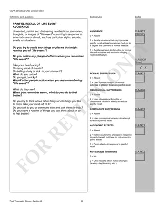 CAPA-Omnibus Child Version 5.0.0
Coding rules

Definitions and questions

Codes

AVOIDANCE

CLA5I01
Intensity

PAINFUL RECALL OF LIFE EVENT AVOIDANCE

Like your heart racing?
Or being short of breath?
Or feeling shaky ot sick to your stomach?
What do you notice?
Do you get panicky?
Would other people notice when you are remembering
"life event"?

3 = Avoidance leads to disruption of normal
life and activities and results in a highly
restricted lifestyle.

CLA5O01
Onset

NORMAL SUPPRESSION

CLA6I01

2 = Uses normal thoughts or normal
activities in attempt to reduce painful recall.
OBSESSIONAL SUPPRESSION

CLA6I02

0 = Absent

RE

VI

Do you try to think about other things or do things you like
to do to take your mind off of it?
Do you talk to you or someone else and ask them for help?
Do you have a routine of things you can think about or do
to feel better?

2 = Uses obsessional thoughts or
obsessional rituals in attempt to reduce
painful recall.
COMPULSIVE SUPPRESSION

CLA6I03

0 = Absent
2 = Uses compulsive behaviors in attempt
to reduce painful recall.
AUTONOMIC EFFECTS

CLA7I01

0 = Absent
2 = Notices autonomic changes in responce
to painful recall, but these do not amount to
panic attacks

R

3 = Panic attacks in responce to painful
recall
NOTICEABLE TO OTHERS
0 = No

FO
Post Traumatic Stress - Section A

/ /

0 = Absent

EW

What do they see?
When you remember event, whet do you do to feel
better?

LY

Do you notice any phsyical effects when you remember
"life event"?

2 = Avoids situations that might provoke
painful recall at least sometimes, but not to
a degree that prevents a normal lifestyle.

N

Do you try to avoid any things or places that might
remind you of "life event"?

0 = Absent

O

Unwanted, painful and distressing recollections, memories,
thoughts, or images of "life event" occurring in response to
external cues or stimuli, such as particular sights, sounds,
smells or situations.

2 = Child reports others notice changes
(anxiety, daydreaming, etc.).

8

CLA7I02

 