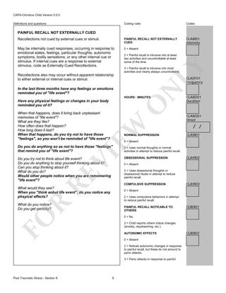 CAPA-Omnibus Child Version 5.0.0
Coding rules

Codes

Recollections not cued by external cues or stimuli.

PAINFUL RECALL NOT EXTERNALLY
CUED

CLA8I01
Intensity

May be internally cued responses, occurring in response to
emotional states, feelings, particular thoughts, autonomic
symptoms, bodily sensations, or any other internal cue or
stimulus. If internal cues are a response to external
stimulus, code as Externally Cued Recollections.

0 = Absent

Definitions and questions

PAINFUL RECALL NOT EXTERNALLY CUED

LY

2 = Painful recall is intrusive into at least
two activities and uncontrollable at least
some of the time.
3 = Painful recall is intrusive into most
activities and nearly always uncontrollable.

Recollections also may occur without apparent relationship
to either external or internal cues or stimuli.

CLA8F01
Frequency

N

In the last three months have any feelings or emotions
reminded you of "life event"?

HOURS : MINUTES

O

Have any physical feelings or changes in your body
reminded you of it?

EW

When that happens, does it bring back unpleasant
memories of "life event"?
What are they like?
How often does that happen?
How long does it last?
When that happens, do you try not to have those
"feelings", so you won't be reminded of "life event"?

NORMAL SUPPRESSION

CLA8O01
Onset

/ /
CLA9I01

0 = Absent

VI

Do you do anything so as not to have those "feelings"
that remind you of "life event"?

RE

Do you try not to think about life event?
Do you do anything to stop yourself thinking about it?
Can you stop thinking about it?
What do you do?
Would other people notice when you are rememering
"life event"?

2 = Uses normal thoughts or normal
activities in attempt to reduce painful recall.
OBSESSIONAL SUPPRESSION

CLA9I02

0 = Absent
2 = Uses obsessional thoughts or
obsessional rituals in attempt to reduce
painful recall.
COMPULSIVE SUPPRESSION

What would they see?
When you "think aobut life event", do you notice any
phsyical effects?

CLA9I03

0 = Absent

R

2 = Uses compulsive behaviors in attempt
to reduce painful recall.

What do you notice?
Do you get panicky?

FO

PAINFUL RECALL NOTICABLE TO
OTHERS

CLB0I01

0 = No
2 = Child reports others notice changes
(anxiety, daydreaming, etc.).
AUTONOMIC EFFECTS
0 = Absent
2 = Notices autonomic changes in response
to painful recall, but these do not amount to
panic attacks.
3 = Panic attacks in response to painful

Post Traumatic Stress - Section A

CLA8D01
Duration

9

CLB0I02

 