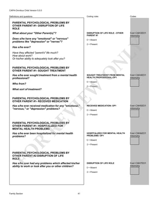 CAPA-Omnibus Child Version 5.0.0
Coding rules

Codes

DISRUPTION OF LIFE ROLE - OTHER
PARENT #1

Definitions and questions

Ever:CAH3E01
Intensity

PARENTAL PSYCHOLOGICAL PROBLEMS BY
OTHER PARENT #1- DISRUPTION OF LIFE
ROLE
What about your "Other Parent(s)"?
Does s/he have any "emotional" or "nervous"
problems like "depression" or "nerves"?

0 = Absent

LY

2 = Present

Has s/he ever?

N

Have they affected "parent's" life much?
How about work?
Or his/her ability to adequately look after you?

O

PARENTAL PSYCHOLOGICAL PROBLEMS BY
OTHER PARENT #1- SOUGHT TREATMENT
Has s/he ever sought treatment from a mental health
professional?

SOUGHT TREATMENT FROM MENTAL
HEALTH PROFESSIONAL-OP1

Ever:CAH4E01
Intensity

0 = Absent

Who from?

EW

2 = Present

What sort of treatment?

PARENTAL PSYCHOLOGICAL PROBLEMS BY
OTHER PARENT #1- RECEIVED MEDICATION

RE

VI

Has s/he ever received medication for any "emotional,"
"nervous," or "depression" problems?

RECEIVED MEDICATION- OP1
0 = Absent

Ever:CAH5E01
Intensity

2 = Present

PARENTAL PSYCHOLOGICAL PROBLEMS BY
OTHER PARENT #1- HOSPITALIZED FOR
MENTAL HEALTH PROBLEMS
Has s/he ever been hospitalized for mental health
problems?

HOSPITALIZED FOR MENTAL HEALTH
PROBLEMS- OP1

Ever:CAH6E01
Intensity

R

0 = Absent

FO

2 = Present

PARENTAL PSYCHOLOGICAL PROBLEMS BY
OTHER PARENT #2-DISRUPTION OF LIFE
ROLE
Has s/he ever had any problems which affected his/her
ability to work or look after you or other children?

DISRUPTION OF LIFE ROLE
0 = Absent
2 = Present

Family Section

41

Ever:CAH7E01
Intensity

 
