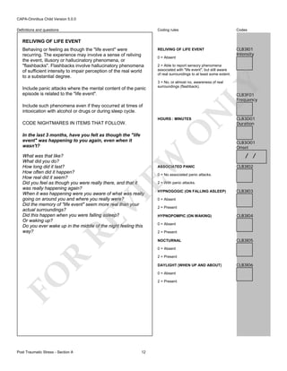 CAPA-Omnibus Child Version 5.0.0
Coding rules

Definitions and questions

Codes

RELIVING OF LIFE EVENT

CLB3I01
Intensity

RELIVING OF LIFE EVENT

Include panic attacks where the mental content of the panic
episode is related to the "life event".

0 = Absent
2 = Able to report sensory phenomena
associated with "life event", but still aware
of real surroundings to at least some extent.
3 = No, or almost no, awareness of real
surroundings (flashback).

LY

Behaving or feeling as though the "life event" were
recurring. The experience may involve a sense of reliving
the event, illusory or hallucinatory phenomena, or
"flashbacks". Flashbacks involve hallucinatory phenomena
of sufficient intensity to impair perception of the real world
to a substantial degree.

CLB3F01
Frequency

N

Include such phenomena even if they occurred at times of
intoxication with alcohol or drugs or during sleep cycle.

HOURS : MINUTES

O

CODE NIGHTMARES IN ITEMS THAT FOLLOW.
In the last 3 months, have you felt as though the "life
event" was happening to you again, even when it
wasn't?

RE

VI

EW

What was that like?
What did you do?
How long did it last?
How often did it happen?
How real did it seem?
Did you feel as though you were really there, and that it
was really happening again?
When it was happening were you aware of what was really
going on around you and where you really were?
Did the memory of "life event" seem more real than your
actual surroundings?
Did this happen when you were falling asleep?
Or waking up?
Do you ever wake up in the middle of the night feeling this
way?

CLB3O01
Onset

/ /
CLB3I02

0 = No associated panic attacks.
2 = With panic attacks.
HYPNOGOGIC (ON FALLING ASLEEP)

CLB3I03

0 = Absent
2 = Present
HYPNOPOMPIC (ON WAKING)

CLB3I04

0 = Absent
2 = Present
NOCTURNAL

CLB3I05

0 = Absent

R

2 = Present
DAYLIGHT (WHEN UP AND ABOUT)
0 = Absent

FO
Post Traumatic Stress - Section A

ASSOCIATED PANIC

CLB3D01
Duration

2 = Present

12

CLB3I06

 