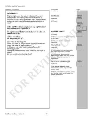 CAPA-Omnibus Child Version 5.0.0
Coding rules

Codes

NIGHTMARES

Definitions and questions

CLB4I01
Intensity

NIGHTMARES
Frightening dreams that waken subject, with content
related to the "life event" (either about "life event" or
reminding subject of it). Unpleasant affect apparent when
wakening, which may be followed rapidly by feelings of
relief.

0 = Absent
2 = Present

CLB4O01
Onset

In the last 3 months, have you had any nightmares or
bad dreams about "life event"?

LY

/ /

Or nightmares or bad dreams that aren't about it but
remind you of it?

AUTONOMIC EFFECTS

Tell me about them.
Do they wake you up?

CLB4I02

2 = Notices autonomic changes in response
to nightmares.

N

0 = Absent

3 = Has panic attack in response to
nightmares.

O

How often do they happen?
When you wake up, do you notice any physical effects?
When you wake up are you panicky?
Is it hard for you to get back to sleep afterwards?
What do you do?
Does fear of these dreams make it hard for you to get to
sleep?
Do you have trouble sleeping alone?

REASSURANCE
0 = Absent

EW

2 = Upon waking from nightmare, seeks
time limited reassurance or contact.
3 = Upon waking, seeks extended
reassurance or contact (e.g. won't go back
to bed, conflict arises over need for
reassurance).

RE

VI

ANTICIPATORY REASSURANCE
0 = Absent
2 = At bedtime, seeks time limited
reassurance or contact (e.g. extended
bedtime ritual).

R

3 = Seeks extended reassurance or contact
(e.g. won't go to bed, conflict arises over
need for reassurance).

FO
Post Traumatic Stress - Section A

CLB4I03

13

CLB4I04

 
