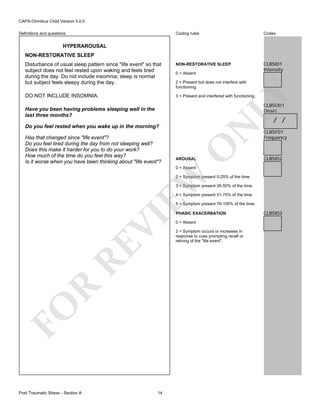 CAPA-Omnibus Child Version 5.0.0
Coding rules

Codes

Disturbance of usual sleep pattern since "life event" so that
subject does not feel rested upon waking and feels tired
during the day. Do not include insomnia; sleep is normal
but subject feels sleepy during the day.

NON-RESTORATIVE SLEEP

CLB5I01
Intensity

DO NOT INCLUDE INSOMNIA.

3 = Present and interfered with functioning.

Definitions and questions

HYPERAROUSAL
NON-RESTORATIVE SLEEP

0 = Absent

LY

2 = Present but does not interfere with
functioning.

CLB5O01
Onset

Have you been having problems sleeping well in the
last three months?

/ /

O

Has that changed since "life event"?
Do you feel tired during the day from not sleeping well?
Does this make it harder for you to do your work?
How much of the time do you feel this way?
Is it worse when you have been thinking about "life event"?

N

Do you feel rested when you wake up in the morning?

AROUSAL

CLB5F01
Frequency

CLB5I02

EW

0 = Absent

2 = Symptom present 0-25% of the time.
3 = Symptom present 26-50% of the time.
4 = Symptom present 51-75% of the time.
5 = Symptom present 76-100% of the time.

FO

R

RE

VI

PHASIC EXACERBATION

Post Traumatic Stress - Section A

14

0 = Absent
2 = Symptom occurs or increases in
response to cues prompting recall or
reliving of the "life event".

CLB5I03

 