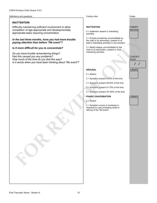 CAPA-Omnibus Child Version 5.0.0
Coding rules

Codes

INATTENTION

Definitions and questions

CLB6I01
Intensity

INATTENTION
Difficulty maintaining sufficient involvement to allow
completion of age-appropriate and developmentally
appropriate tasks requiring concentration.

0 = Inattention absent in interesting
activities.

Do you have trouble remembering things?
Has this caused you any problems?
How much of the time do you feel this way?
Is it worse when you have been thinking about "life event"?

3 = Nearly always uncontrollable by the
child or by admonition, present in most
interesting activities.

CLB6O01
Onset

/ /
CLB6I02

O

AROUSAL

N

Is it more difficult for you to concentrate?

LY

2 = At least sometimes uncontrollable by
the child or by admonition, present in at
least 2 interesting activities in any situation.

In the last three months, have you had more trouble
paying attention than before "life event"?

0 = Absent

2 = Symptom present 0-25% of the time.

EW

3 = Symptom present 26-50% of the time.
4 = Symptom present 51-75% of the time.
5 = Symptom present 76-100% of the time.
PHASIC EXACERBATION

FO

R

RE

VI

0 = Absent

Post Traumatic Stress - Section A

15

2 = Symptom occurs or increases in
response to cues prompting recall or
reliving of the "life event".

CLB6I03

 