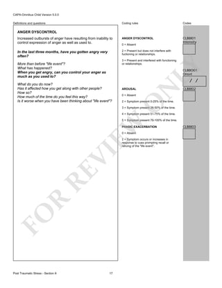 CAPA-Omnibus Child Version 5.0.0
Coding rules

Codes

Increased outbursts of anger have resulting from inability to
control expression of anger as well as used to.

ANGER DYSCONTROL

CLB8I01
Intensity

In the last three months, have you gotten angry very
often?

2 = Present but does not interfere with
fuctioning or relationships.

Definitions and questions

ANGER DYSCONTROL

0 = Absent

LY

3 = Present and interfered with functioning
or relationships.

More than before "life event"?
What has happened?
When you get angry, can you control your anger as
much as you used to?

CLB8O01
Onset

AROUSAL
0 = Absent

N

/ /

CLB8I02

2 = Symptom present 0-25% of the time.

O

What do you do now?
Has it affected how you get along with other people?
How so?
How much of the time do you feel this way?
Is it worse when you have been thinking about "life event"?

3 = Symptom present 26-50% of the time.
4 = Symptom present 51-75% of the time.

EW

5 = Symptom present 76-100% of the time.
PHASIC EXACERBATION
0 = Absent

FO

R

RE

VI

2 = Symptom occurs or increases in
response to cues prompting recall or
reliving of the "life event".

Post Traumatic Stress - Section A

17

CLB8I03

 
